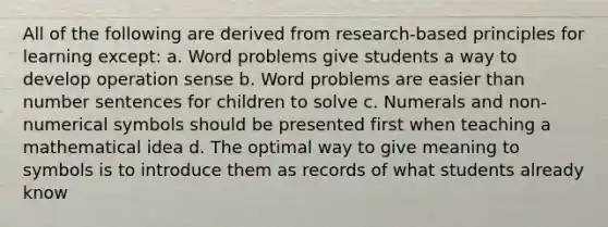 All of the following are derived from research-based principles for learning except: a. Word problems give students a way to develop operation sense b. Word problems are easier than number sentences for children to solve c. Numerals and non-numerical symbols should be presented first when teaching a mathematical idea d. The optimal way to give meaning to symbols is to introduce them as records of what students already know