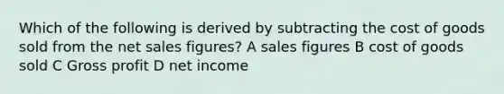 Which of the following is derived by subtracting the cost of goods sold from the net sales figures? A sales figures B cost of goods sold C Gross profit D net income