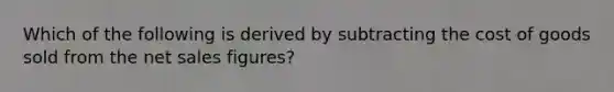 Which of the following is derived by subtracting the cost of goods sold from the net sales figures?