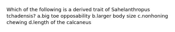 Which of the following is a derived trait of Sahelanthropus tchadensis? a.big toe opposability b.larger body size c.nonhoning chewing d.length of the calcaneus