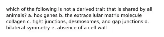 which of the following is not a derived trait that is shared by all animals? a. hox genes b. the extracellular matrix molecule collagen c. tight junctions, desmosomes, and gap junctions d. bilateral symmetry e. absence of a cell wall