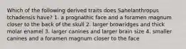 Which of the following derived traits does Sahelanthropus tchadensis have? 1. a prognathic face and a foramen magnum closer to the back of the skull 2. larger browridges and thick molar enamel 3. larger canines and larger brain size 4. smaller canines and a foramen magnum closer to the face