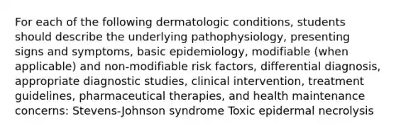 For each of the following dermatologic conditions, students should describe the underlying pathophysiology, presenting signs and symptoms, basic epidemiology, modifiable (when applicable) and non-modifiable risk factors, differential diagnosis, appropriate diagnostic studies, clinical intervention, treatment guidelines, pharmaceutical therapies, and health maintenance concerns: Stevens-Johnson syndrome Toxic epidermal necrolysis