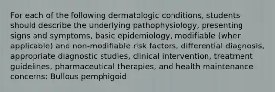 For each of the following dermatologic conditions, students should describe the underlying pathophysiology, presenting signs and symptoms, basic epidemiology, modifiable (when applicable) and non-modifiable risk factors, differential diagnosis, appropriate diagnostic studies, clinical intervention, treatment guidelines, pharmaceutical therapies, and health maintenance concerns: Bullous pemphigoid