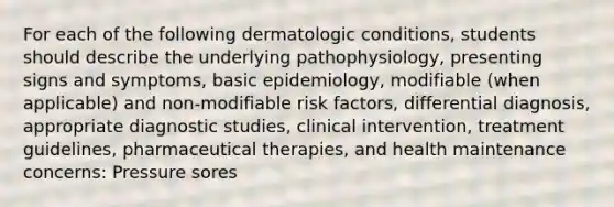 For each of the following dermatologic conditions, students should describe the underlying pathophysiology, presenting signs and symptoms, basic epidemiology, modifiable (when applicable) and non-modifiable risk factors, differential diagnosis, appropriate diagnostic studies, clinical intervention, treatment guidelines, pharmaceutical therapies, and health maintenance concerns: Pressure sores