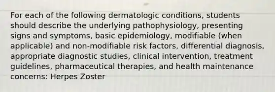 For each of the following dermatologic conditions, students should describe the underlying pathophysiology, presenting signs and symptoms, basic epidemiology, modifiable (when applicable) and non-modifiable risk factors, differential diagnosis, appropriate diagnostic studies, clinical intervention, treatment guidelines, pharmaceutical therapies, and health maintenance concerns: Herpes Zoster