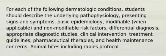 For each of the following dermatologic conditions, students should describe the underlying pathophysiology, presenting signs and symptoms, basic epidemiology, modifiable (when applicable) and non-modifiable risk factors, differential diagnosis, appropriate diagnostic studies, clinical intervention, treatment guidelines, pharmaceutical therapies, and health maintenance concerns: Animal bites including rabies protocol