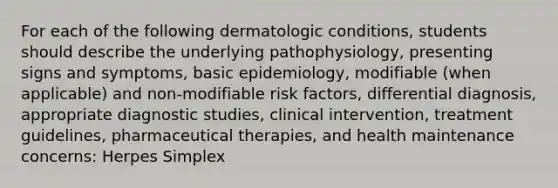 For each of the following dermatologic conditions, students should describe the underlying pathophysiology, presenting signs and symptoms, basic epidemiology, modifiable (when applicable) and non-modifiable risk factors, differential diagnosis, appropriate diagnostic studies, clinical intervention, treatment guidelines, pharmaceutical therapies, and health maintenance concerns: Herpes Simplex