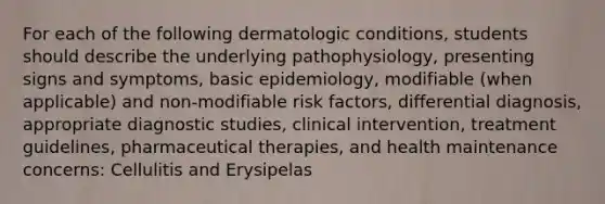 For each of the following dermatologic conditions, students should describe the underlying pathophysiology, presenting signs and symptoms, basic epidemiology, modifiable (when applicable) and non-modifiable risk factors, differential diagnosis, appropriate diagnostic studies, clinical intervention, treatment guidelines, pharmaceutical therapies, and health maintenance concerns: Cellulitis and Erysipelas