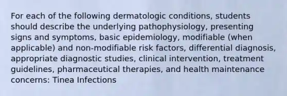 For each of the following dermatologic conditions, students should describe the underlying pathophysiology, presenting signs and symptoms, basic epidemiology, modifiable (when applicable) and non-modifiable risk factors, differential diagnosis, appropriate diagnostic studies, clinical intervention, treatment guidelines, pharmaceutical therapies, and health maintenance concerns: Tinea Infections