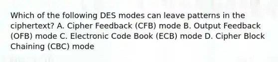 Which of the following DES modes can leave patterns in the ciphertext? A. Cipher Feedback (CFB) mode B. Output Feedback (OFB) mode C. Electronic Code Book (ECB) mode D. Cipher Block Chaining (CBC) mode