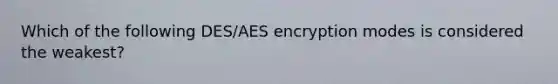 Which of the following DES/AES encryption modes is considered the weakest?