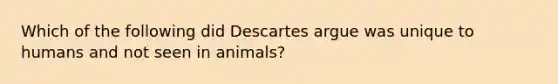 Which of the following did Descartes argue was unique to humans and not seen in animals?