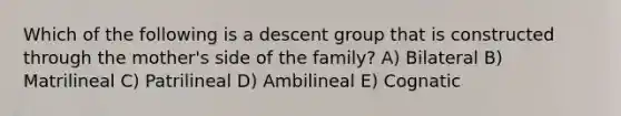 Which of the following is a descent group that is constructed through the mother's side of the family? A) Bilateral B) Matrilineal C) Patrilineal D) Ambilineal E) Cognatic