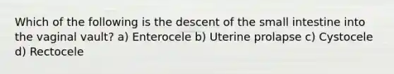 Which of the following is the descent of the small intestine into the vaginal vault? a) Enterocele b) Uterine prolapse c) Cystocele d) Rectocele