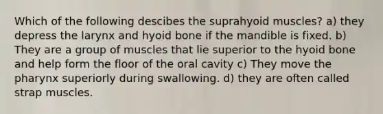 Which of the following descibes the suprahyoid muscles? a) they depress the larynx and hyoid bone if the mandible is fixed. b) They are a group of muscles that lie superior to the hyoid bone and help form the floor of the oral cavity c) They move the pharynx superiorly during swallowing. d) they are often called strap muscles.