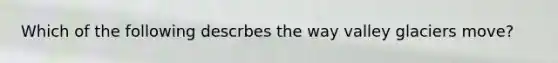 Which of the following descrbes the way valley glaciers move?