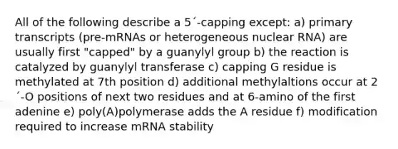 All of the following describe a 5´-capping except: a) primary transcripts (pre-mRNAs or heterogeneous nuclear RNA) are usually first "capped" by a guanylyl group b) the reaction is catalyzed by guanylyl transferase c) capping G residue is methylated at 7th position d) additional methylaltions occur at 2´-O positions of next two residues and at 6-amino of the first adenine e) poly(A)polymerase adds the A residue f) modification required to increase mRNA stability