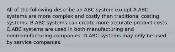 All of the following describe an ABC system except A.ABC systems are more complex and costly than traditional costing systems. B.ABC systems can create more accurate product costs. C.ABC systems are used in both manufacturing and nonmanufacturing companies. D.ABC systems may only be used by service companies.