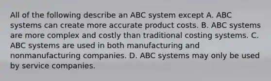 All of the following describe an ABC system except A. ABC systems can create more accurate product costs. B. ABC systems are more complex and costly than traditional costing systems. C. ABC systems are used in both manufacturing and nonmanufacturing companies. D. ABC systems may only be used by service companies.