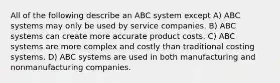 All of the following describe an ABC system except A) ABC systems may only be used by service companies. B) ABC systems can create more accurate product costs. C) ABC systems are more complex and costly than traditional costing systems. D) ABC systems are used in both manufacturing and nonmanufacturing companies.