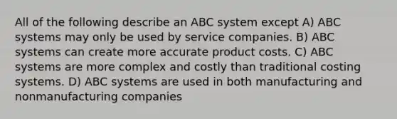 All of the following describe an ABC system except A) ABC systems may only be used by service companies. B) ABC systems can create more accurate product costs. C) ABC systems are more complex and costly than traditional costing systems. D) ABC systems are used in both manufacturing and nonmanufacturing companies