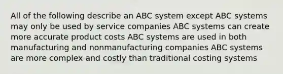 All of the following describe an ABC system except ABC systems may only be used by service companies ABC systems can create more accurate product costs ABC systems are used in both manufacturing and nonmanufacturing companies ABC systems are more complex and costly than traditional costing systems