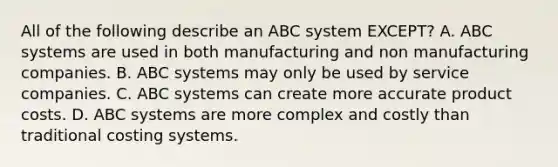 All of the following describe an ABC system EXCEPT? A. ABC systems are used in both manufacturing and non manufacturing companies. B. ABC systems may only be used by service companies. C. ABC systems can create more accurate product costs. D. ABC systems are more complex and costly than traditional costing systems.