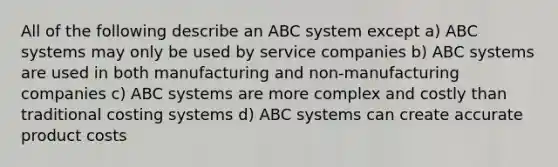 All of the following describe an ABC system except a) ABC systems may only be used by service companies b) ABC systems are used in both manufacturing and non-manufacturing companies c) ABC systems are more complex and costly than traditional costing systems d) ABC systems can create accurate product costs