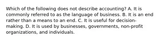 Which of the following does not describe accounting? A. It is commonly referred to as the language of business. B. It is an end rather than a means to an end. C. It is useful for decision-making. D. It is used by businesses, governments, non-profit organizations, and individuals.