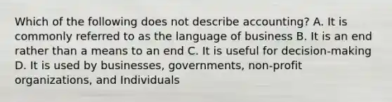 Which of the following does not describe accounting? A. It is commonly referred to as the language of business B. It is an end rather than a means to an end C. It is useful for decision-making D. It is used by businesses, governments, non-profit organizations, and Individuals