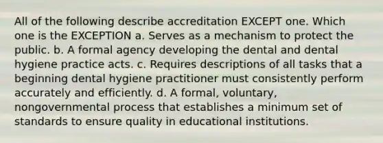 All of the following describe accreditation EXCEPT one. Which one is the EXCEPTION a. Serves as a mechanism to protect the public. b. A formal agency developing the dental and dental hygiene practice acts. c. Requires descriptions of all tasks that a beginning dental hygiene practitioner must consistently perform accurately and efficiently. d. A formal, voluntary, nongovernmental process that establishes a minimum set of standards to ensure quality in educational institutions.