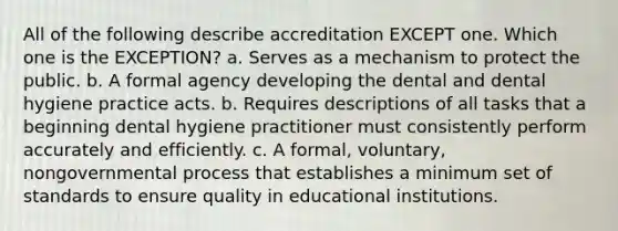 All of the following describe accreditation EXCEPT one. Which one is the EXCEPTION? a. Serves as a mechanism to protect the public. b. A formal agency developing the dental and dental hygiene practice acts. b. Requires descriptions of all tasks that a beginning dental hygiene practitioner must consistently perform accurately and efficiently. c. A formal, voluntary, nongovernmental process that establishes a minimum set of standards to ensure quality in educational institutions.