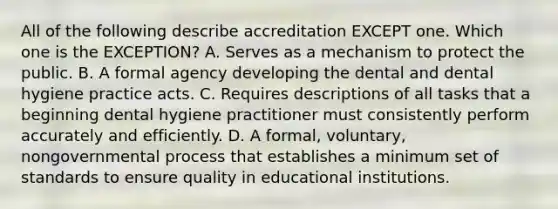 All of the following describe accreditation EXCEPT one. Which one is the EXCEPTION? A. Serves as a mechanism to protect the public. B. A formal agency developing the dental and dental hygiene practice acts. C. Requires descriptions of all tasks that a beginning dental hygiene practitioner must consistently perform accurately and efficiently. D. A formal, voluntary, nongovernmental process that establishes a minimum set of standards to ensure quality in educational institutions.