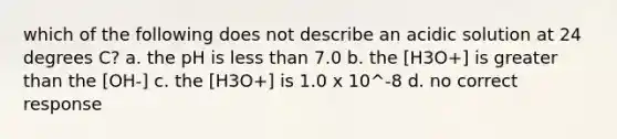 which of the following does not describe an acidic solution at 24 degrees C? a. the pH is less than 7.0 b. the [H3O+] is greater than the [OH-] c. the [H3O+] is 1.0 x 10^-8 d. no correct response