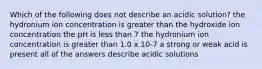 Which of the following does not describe an acidic solution? the hydronium ion concentration is greater than the hydroxide ion concentration the pH is less than 7 the hydronium ion concentration is greater than 1.0 x 10-7 a strong or weak acid is present all of the answers describe acidic solutions