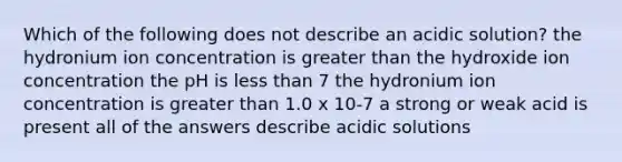 Which of the following does not describe an acidic solution? the hydronium ion concentration is <a href='https://www.questionai.com/knowledge/ktgHnBD4o3-greater-than' class='anchor-knowledge'>greater than</a> the hydroxide ion concentration the pH is <a href='https://www.questionai.com/knowledge/k7BtlYpAMX-less-than' class='anchor-knowledge'>less than</a> 7 the hydronium ion concentration is greater than 1.0 x 10-7 a strong or weak acid is present all of the answers describe acidic solutions