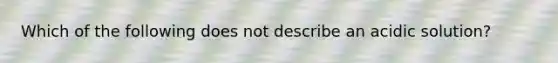 Which of the following does not describe an acidic solution?