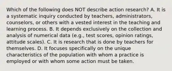 Which of the following does NOT describe action research? A. It is a systematic inquiry conducted by teachers, administrators, counselors, or others with a vested interest in the teaching and learning process. B. It depends exclusively on the collection and analysis of numerical data (e.g., test scores, opinion ratings, attitude scales). C. It is research that is done by teachers for themselves. D. It focuses specifically on the unique characteristics of the population with whom a practice is employed or with whom some action must be taken.