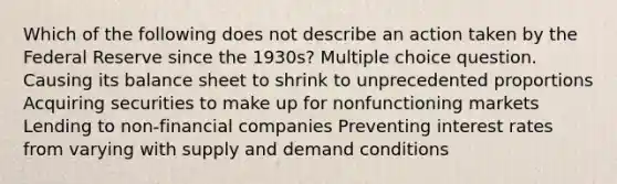 Which of the following does not describe an action taken by the Federal Reserve since the 1930s? Multiple choice question. Causing its balance sheet to shrink to unprecedented proportions Acquiring securities to make up for nonfunctioning markets Lending to non-financial companies Preventing interest rates from varying with supply and demand conditions