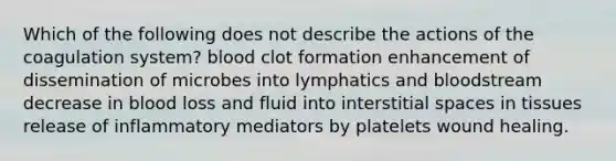 Which of the following does not describe the actions of the coagulation system? blood clot formation enhancement of dissemination of microbes into lymphatics and bloodstream decrease in blood loss and fluid into interstitial spaces in tissues release of inflammatory mediators by platelets wound healing.