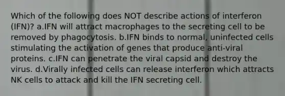 Which of the following does NOT describe actions of interferon (IFN)? a.IFN will attract macrophages to the secreting cell to be removed by phagocytosis. b.IFN binds to normal, uninfected cells stimulating the activation of genes that produce anti-viral proteins. c.IFN can penetrate the viral capsid and destroy the virus. d.Virally infected cells can release interferon which attracts NK cells to attack and kill the IFN secreting cell.