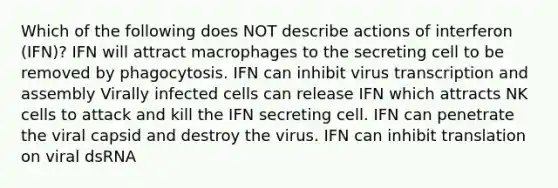 Which of the following does NOT describe actions of interferon (IFN)? IFN will attract macrophages to the secreting cell to be removed by phagocytosis. IFN can inhibit virus transcription and assembly Virally infected cells can release IFN which attracts NK cells to attack and kill the IFN secreting cell. IFN can penetrate the viral capsid and destroy the virus. IFN can inhibit translation on viral dsRNA