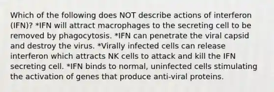 Which of the following does NOT describe actions of interferon (IFN)? *IFN will attract macrophages to the secreting cell to be removed by phagocytosis. *IFN can penetrate the viral capsid and destroy the virus. *Virally infected cells can release interferon which attracts NK cells to attack and kill the IFN secreting cell. *IFN binds to normal, uninfected cells stimulating the activation of genes that produce anti-viral proteins.