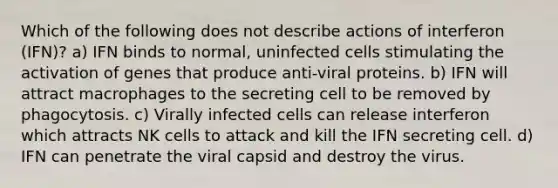 Which of the following does not describe actions of interferon (IFN)? a) IFN binds to normal, uninfected cells stimulating the activation of genes that produce anti-viral proteins. b) IFN will attract macrophages to the secreting cell to be removed by phagocytosis. c) Virally infected cells can release interferon which attracts NK cells to attack and kill the IFN secreting cell. d) IFN can penetrate the viral capsid and destroy the virus.