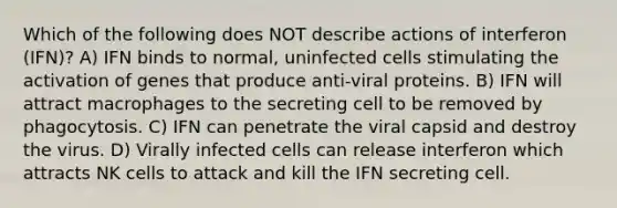 Which of the following does NOT describe actions of interferon (IFN)? A) IFN binds to normal, uninfected cells stimulating the activation of genes that produce anti-viral proteins. B) IFN will attract macrophages to the secreting cell to be removed by phagocytosis. C) IFN can penetrate the viral capsid and destroy the virus. D) Virally infected cells can release interferon which attracts NK cells to attack and kill the IFN secreting cell.