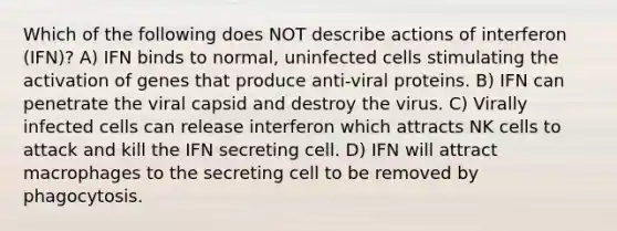 Which of the following does NOT describe actions of interferon (IFN)? A) IFN binds to normal, uninfected cells stimulating the activation of genes that produce anti-viral proteins. B) IFN can penetrate the viral capsid and destroy the virus. C) Virally infected cells can release interferon which attracts NK cells to attack and kill the IFN secreting cell. D) IFN will attract macrophages to the secreting cell to be removed by phagocytosis.