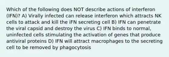 Which of the following does NOT describe actions of interferon (IFN)? A) Virally infected can release interferon which attracts NK cells to attack and kill the iFN secreting cell B) IFN can penetrate the viral capsid and destroy the virus C) IFN binds to normal, uninfected cells stimulating the activation of genes that produce antiviral proteins D) IFN will attract macrophages to the secreting cell to be removed by phagocytosis