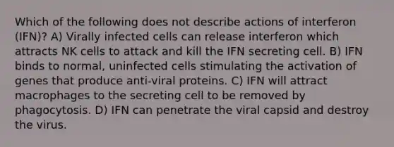 Which of the following does not describe actions of interferon (IFN)? A) Virally infected cells can release interferon which attracts NK cells to attack and kill the IFN secreting cell. B) IFN binds to normal, uninfected cells stimulating the activation of genes that produce anti-viral proteins. C) IFN will attract macrophages to the secreting cell to be removed by phagocytosis. D) IFN can penetrate the viral capsid and destroy the virus.