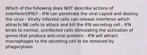 Which of the following does NOT describe actions of interferon(IFN)? - IFN can penetrate the viral capsid and destroy the virus - Virally infected cells can release interferon which attracts NK cells to attack and kill the IFN secreting cell - IFN binds to normal, uninfected cells stimulating the activation of genes that produce anti-viral proteins - IFN will attract macrophages to the secreting cell to be removed by phagocytosis